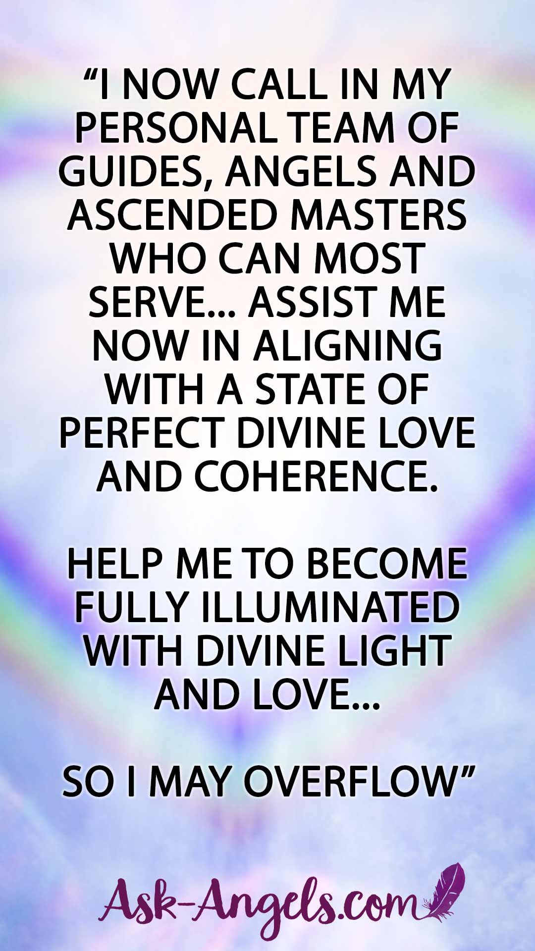 “I now call in my personal team of Guides, Angels and Ascended Masters who can most serve... Assist me now in aligning with a state of perfect divine love and coherence. Help me to become fully illuminated with divine light and love... So i may overflow”